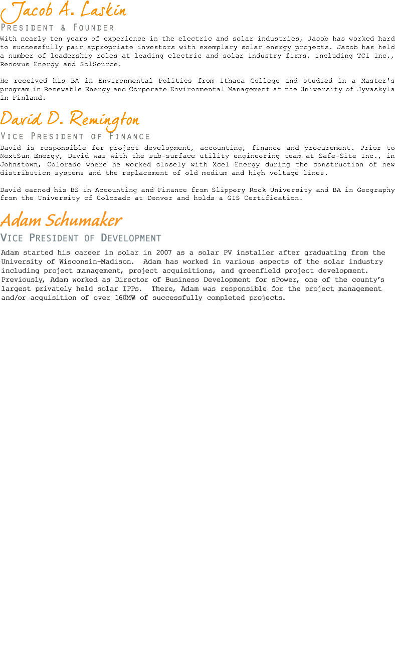 Jacob A. Laskin President & Founder With nearly ten years of experience in the electric and solar industries, Jacob has worked hard to successfully pair appropriate investors with exemplary solar energy projects. Jacob has held a number of leadership roles at leading electric and solar industry firms, including TCI Inc., Renovus Energy and SolSource. He received his BA in Environmental Politics from Ithaca College and studied in a Master's program in Renewable Energy and Corporate Environmental Management at the University of Jyvaskyla in Finland. David D. Remington Vice President of Finance David is responsible for project development, accounting, finance and procurement. Prior to NextSun Energy, David was with the sub-surface utility engineering team at Safe-Site Inc., in Johnstown, Colorado where he worked closely with Xcel Energy during the construction of new distribution systems and the replacement of old medium and high voltage lines. David earned his BS in Accounting and Finance from Slippery Rock University and BA in Geography from the University of Colorado at Denver and holds a GIS Certification. Brian Hancz Director of O&M Brian is a practiced Solar Energy Engineer who oversees all aspects of site operations and maintenance. At NextSun Energy Brian uses his technical expertise to maintain performance metrics and provide technical reports. Coordinating with electricians, contractors, vendors, and landowners Brian maintains positive relationships in order to keep sites running smoothly in a cost effective manner. Brian received his BS in Mechanical Engineering from the University of Colorado, School of Engineering and Applied Science. As an undergraduate he worked on a year long renewable energy project for Boeing which sparked his interest in the subject. Brian became so enthusiastic in his energy research he decided to continue his career in academia, leading to a MS in Mechanical Engineering with a focus on Energy Engineering. After graduation Brian worked for Juwi Solar as an Operations Analyst. There he wrote code to analyze over 170 MW of utility scale solar plants for a variety of projects including analyzing site performance, quantifying module soiling and expected ROI of washing, and predicting future generation. He also monitored plants and led on site troubleshooting using the in house SCADA system. Brian continued to grow at Juwi as an Operations Engineer. In this position he provided leadership to the O&M group and improved SCADA functionality for the Operations Center. He assisted the Systems and Solar Tracking Engineering groups with projects and site analysis, including in depth studies of lost generation due to snow and its' structural loading on the Juwi Tracker. Brian continues to use his experience to implement design and O&M strategies at NextSun Energy with consideration to performance, operations, and plant longevity. Brian Casey Senior Advisor Brian is a leading expert in the energy utility industry with over 25 years of experience. As the founder and CEO of SourceOne. Brian was responsible for the overall management, strategy, and technical initiatives of the company. Brian successfully raised equity investments, opened and staffed regional offices, and acquired complementing business from a division of a fortune 500 energy services company. While at SourceOne, Brian also developed a uniquely qualified private utility service offering, creating a leading energy services company that is now utilized internationally. Under Brian's direction SourceOne developed and implemented award winning sustainable energy projects for its customers and secured high profile multi-million dollar energy efficiency and infrastructure contracts within both the private and public sectors. Veolia Energy (NYSE: VE), an international conglomerate, acquired SourceOne in April of 2007. Brian continued to grow SourceOne over the next several years delivering double-digit growth in both revenue and earnings, accumulating significant shareholder value. In his capacity as an energy utility expert, Brian has authored articles on industry events, including the 2003 Northeast Black Out and is a frequent guest lecturer at various industry events. Prior to founding SourceOne, Brian served as an Account Executive at Boston Edison Company and held positions at R.W. Beck and Commonwealth Energy Company. 
