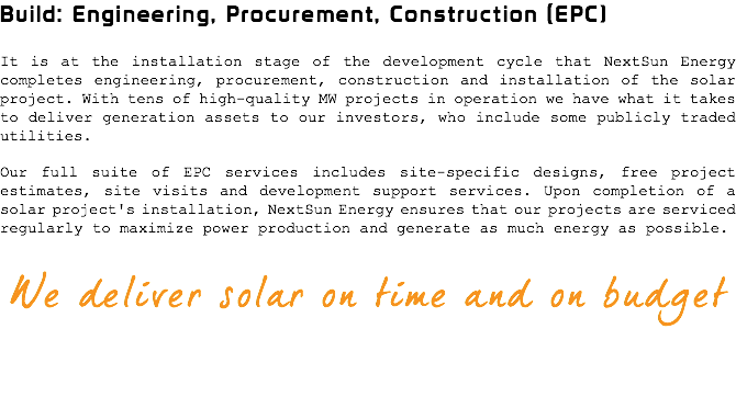 Build: Engineering, Procurement, Construction (EPC) It is at the installation stage of the development cycle that NextSun Energy completes engineering, procurement, construction and installation of the solar project. With tens of high-quality MW projects in operation we have what it takes to deliver generation assets to our investors, who include some publicly traded utilities. Our full suite of EPC services includes site-specific designs, free project estimates, site visits and development support services. Upon completion of a solar project's installation, NextSun Energy ensures that our projects are serviced regularly to maximize power production and generate as much energy as possible. We deliver solar on time and on budget 