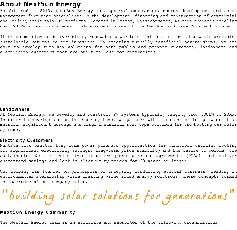 About NextSun Energy Established in 2010, NextSun Energy is a general contractor, energy development and asset management firm that specializes in the development, financing and construction of commercial and utility scale solar PV projects. Located in Boston, Massachusetts, we have projects totaling over 20 MW in various stages of development primarily in New England, New York and Colorado. It is our mission to deliver clean, renewable power to our clients at low rates while providing sustainable returns to our investors. By creating mutually beneficial partnerships, we are able to develop turn-key solutions for both public and private customers, landowners and electricity customers that are built to last for generations. Landowners At NextSun Energy, we develop and construct PV systems typically ranging from 500kW to 20MW. In order to develop and build these systems, we partner with land and building owners that maintain significant acreage and large industrial roof tops suitable for the hosting our solar systems. Electricity Customers NextSun also creates long-term power purchase opportunities for municipal entities looking for significant electricity savings, long-term price stability and the desire to become more sustainable. We then enter into long-term power purchase agreements (PPAs) that deliver guaranteed savings and lock in electricity prices for 20 years or longer. Our company was founded on principles of integrity conducting ethical business, leading in environmental stewardship while creating value added energy solutions. These concepts formed the backbone of our company motto, "building solar solutions for generations" NextSun Energy Community The NextSun Energy team is an affiliate and supporter of the following organizations 